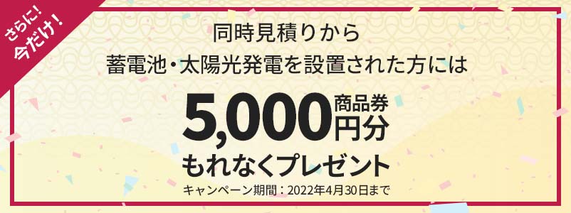 さらに今だけ!同時見積りから蓄電池・太陽光発電を設置された方には商品券5000円分もれなくプレゼント!キャンペーン期間:2022年4月30日まで