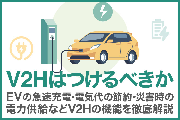 V2Hはつけるべきか 〜 EV充電時間・災害時・節約効果などV2Hの機能面から徹底解説
