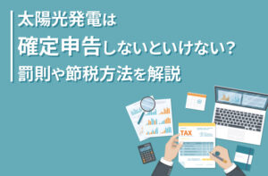 太陽光発電は確定申告しないといけない？罰則や節税方法を解説