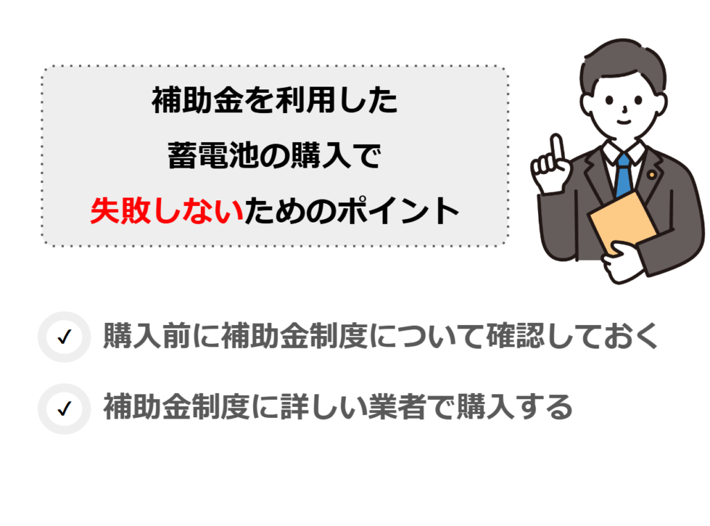 補助金を利用した蓄電池の購入で失敗しないためのポイント
・購入前に補助金制度について確認しておく
・購入後も含めてサポートしてくれる業者で購入する