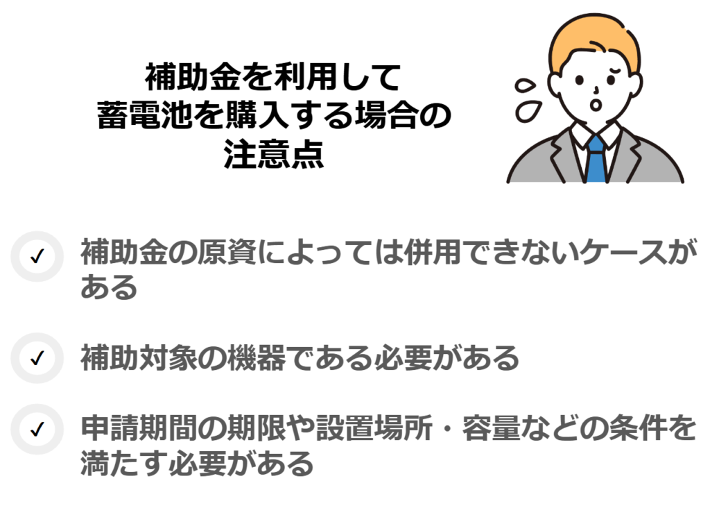 補助金を利用して蓄電池を購入する場合の注意点
・補助金の原資によっては併用できないケースがある
・補助対象の機器である必要がある
・申請期間の期限や設置場所・容量などの条件を満たす必要がある