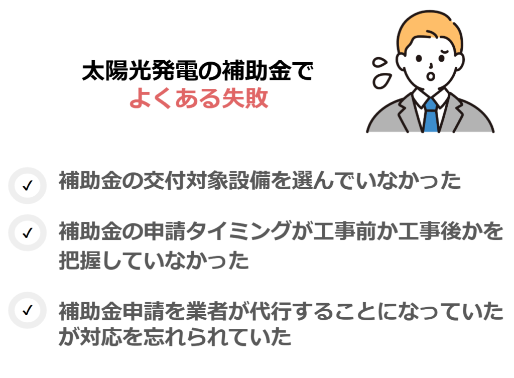 太陽光発電の補助金に関連するよくある失敗
・補助金の交付対象設備を選んでいなかった
・補助金の申請タイミングが工事前か工事後かを把握していなかった
・補助金申請を業者が代行することになっていたが対応を忘れられていた